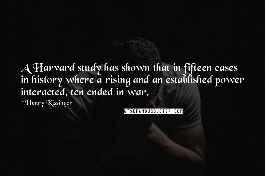 Henry Kissinger Quotes: A Harvard study has shown that in fifteen cases in history where a rising and an established power interacted, ten ended in war.