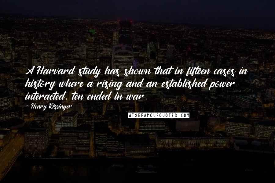 Henry Kissinger Quotes: A Harvard study has shown that in fifteen cases in history where a rising and an established power interacted, ten ended in war.