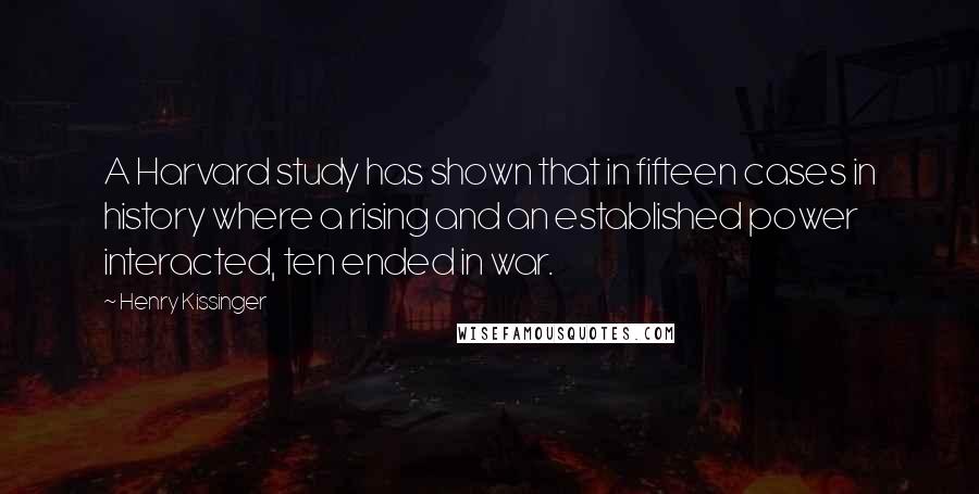 Henry Kissinger Quotes: A Harvard study has shown that in fifteen cases in history where a rising and an established power interacted, ten ended in war.