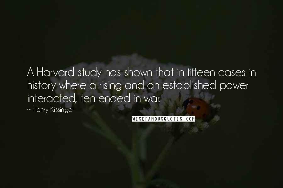 Henry Kissinger Quotes: A Harvard study has shown that in fifteen cases in history where a rising and an established power interacted, ten ended in war.