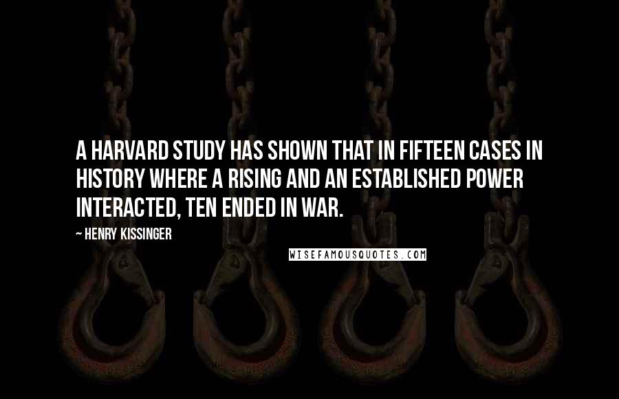 Henry Kissinger Quotes: A Harvard study has shown that in fifteen cases in history where a rising and an established power interacted, ten ended in war.