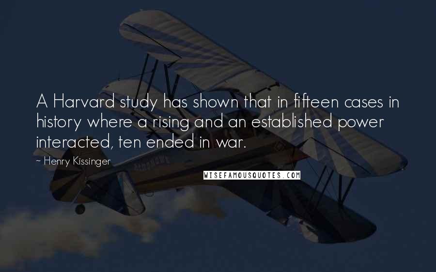 Henry Kissinger Quotes: A Harvard study has shown that in fifteen cases in history where a rising and an established power interacted, ten ended in war.