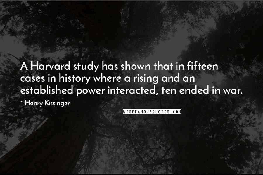 Henry Kissinger Quotes: A Harvard study has shown that in fifteen cases in history where a rising and an established power interacted, ten ended in war.