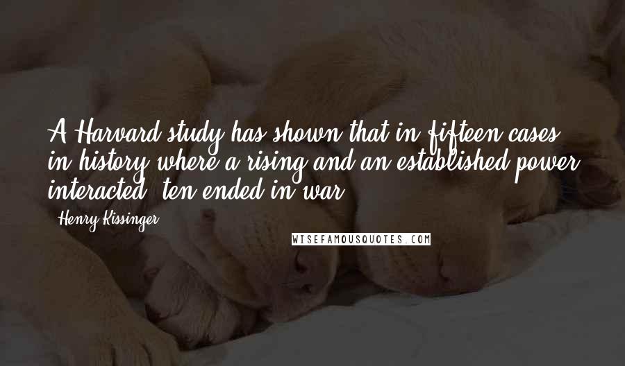 Henry Kissinger Quotes: A Harvard study has shown that in fifteen cases in history where a rising and an established power interacted, ten ended in war.