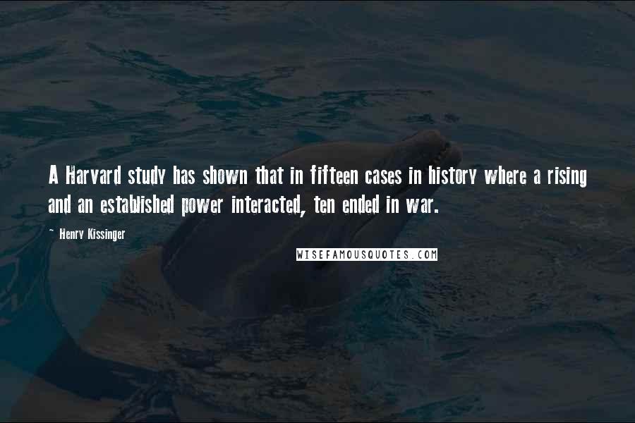 Henry Kissinger Quotes: A Harvard study has shown that in fifteen cases in history where a rising and an established power interacted, ten ended in war.