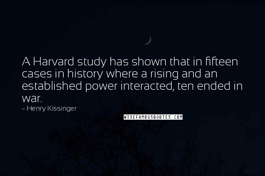 Henry Kissinger Quotes: A Harvard study has shown that in fifteen cases in history where a rising and an established power interacted, ten ended in war.