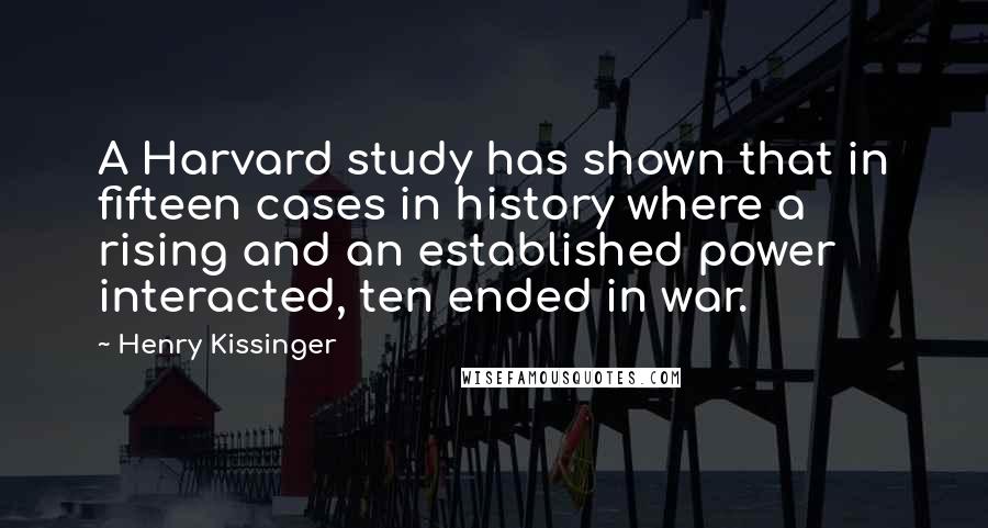 Henry Kissinger Quotes: A Harvard study has shown that in fifteen cases in history where a rising and an established power interacted, ten ended in war.