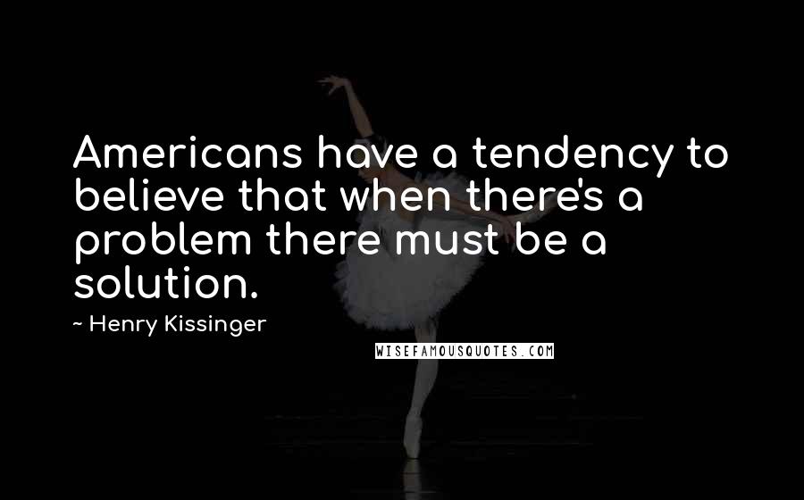 Henry Kissinger Quotes: Americans have a tendency to believe that when there's a problem there must be a solution.