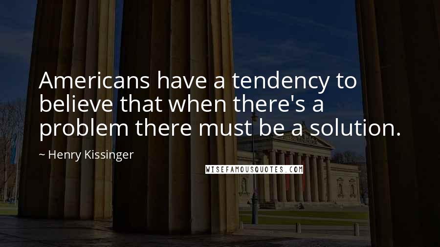 Henry Kissinger Quotes: Americans have a tendency to believe that when there's a problem there must be a solution.