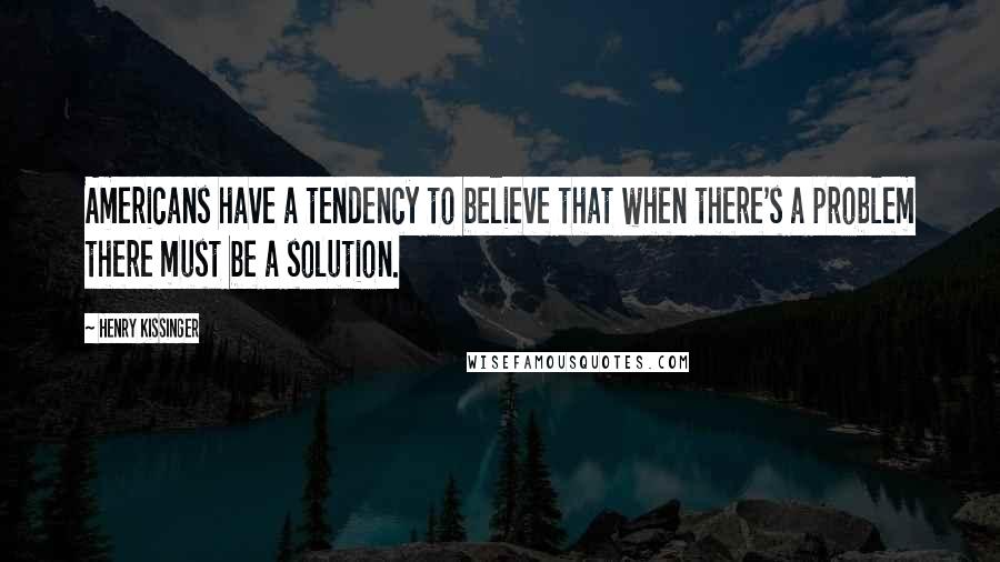 Henry Kissinger Quotes: Americans have a tendency to believe that when there's a problem there must be a solution.