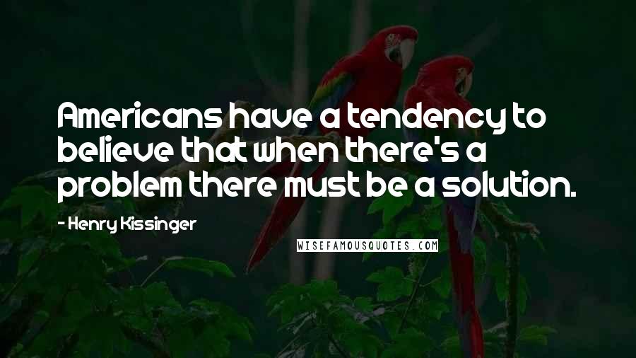 Henry Kissinger Quotes: Americans have a tendency to believe that when there's a problem there must be a solution.