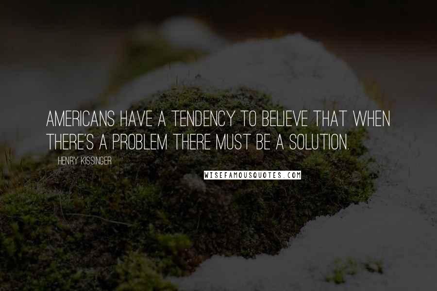 Henry Kissinger Quotes: Americans have a tendency to believe that when there's a problem there must be a solution.