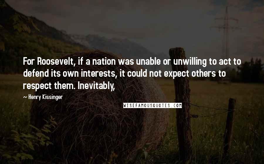Henry Kissinger Quotes: For Roosevelt, if a nation was unable or unwilling to act to defend its own interests, it could not expect others to respect them. Inevitably,