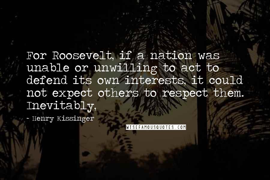 Henry Kissinger Quotes: For Roosevelt, if a nation was unable or unwilling to act to defend its own interests, it could not expect others to respect them. Inevitably,