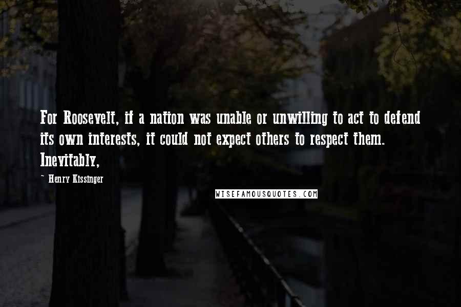Henry Kissinger Quotes: For Roosevelt, if a nation was unable or unwilling to act to defend its own interests, it could not expect others to respect them. Inevitably,