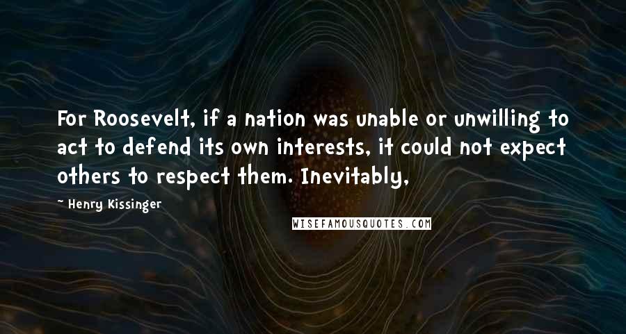 Henry Kissinger Quotes: For Roosevelt, if a nation was unable or unwilling to act to defend its own interests, it could not expect others to respect them. Inevitably,