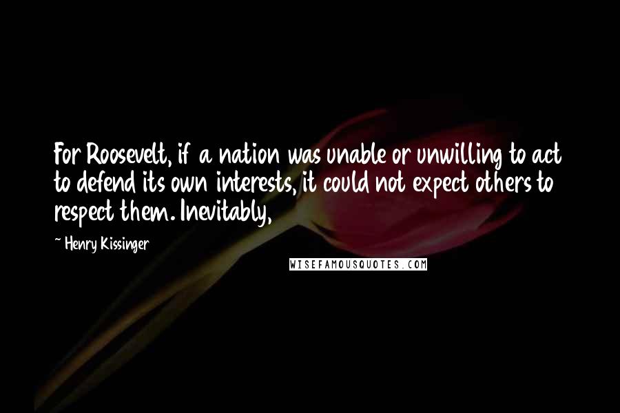Henry Kissinger Quotes: For Roosevelt, if a nation was unable or unwilling to act to defend its own interests, it could not expect others to respect them. Inevitably,