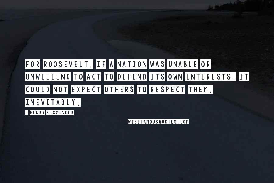 Henry Kissinger Quotes: For Roosevelt, if a nation was unable or unwilling to act to defend its own interests, it could not expect others to respect them. Inevitably,