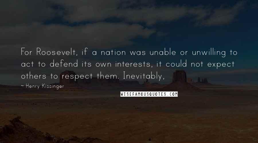 Henry Kissinger Quotes: For Roosevelt, if a nation was unable or unwilling to act to defend its own interests, it could not expect others to respect them. Inevitably,