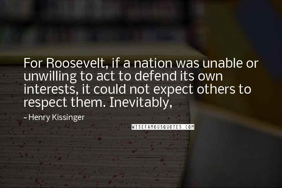 Henry Kissinger Quotes: For Roosevelt, if a nation was unable or unwilling to act to defend its own interests, it could not expect others to respect them. Inevitably,