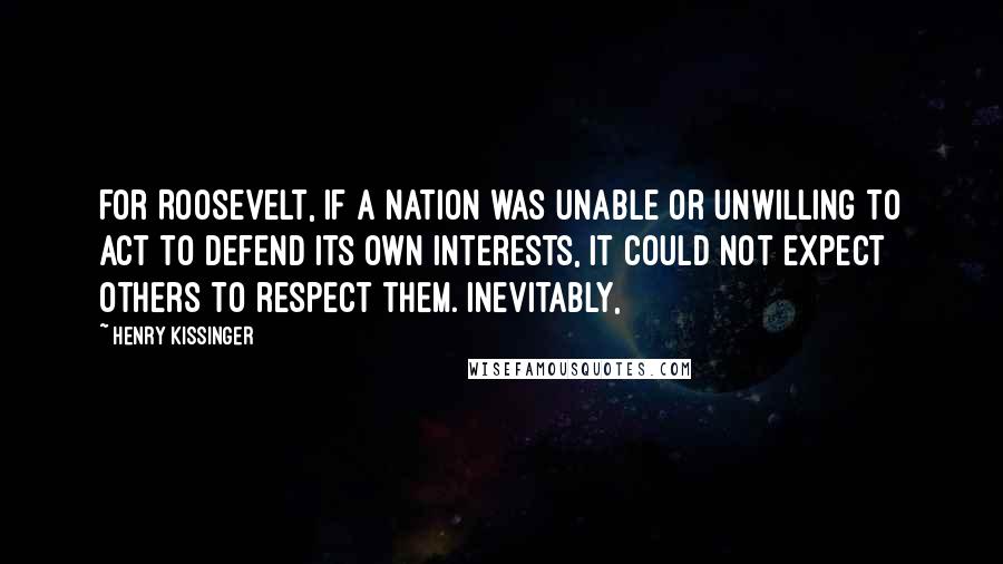 Henry Kissinger Quotes: For Roosevelt, if a nation was unable or unwilling to act to defend its own interests, it could not expect others to respect them. Inevitably,