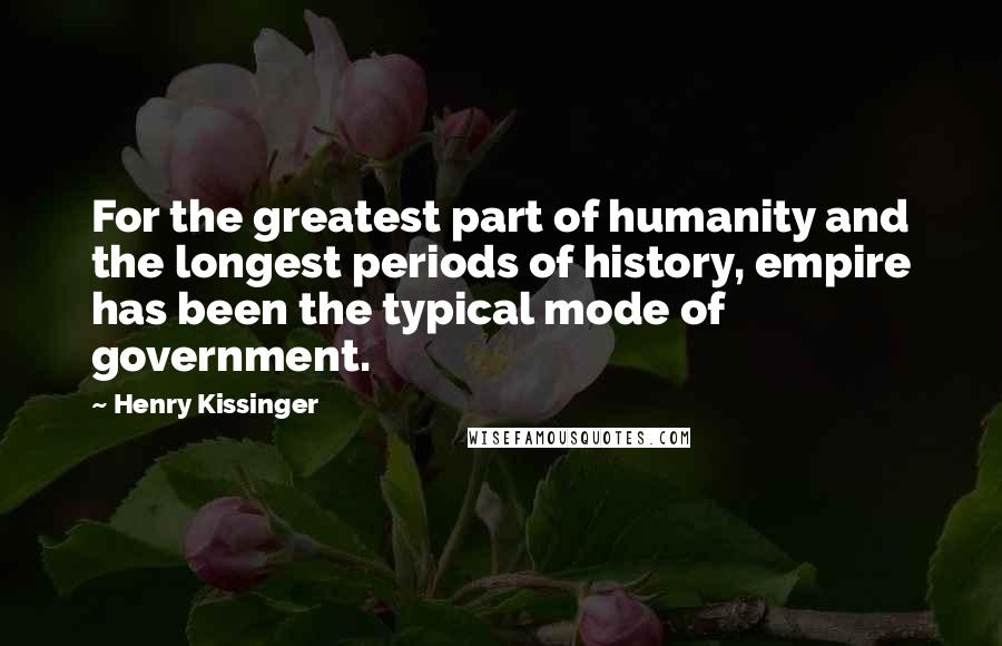 Henry Kissinger Quotes: For the greatest part of humanity and the longest periods of history, empire has been the typical mode of government.