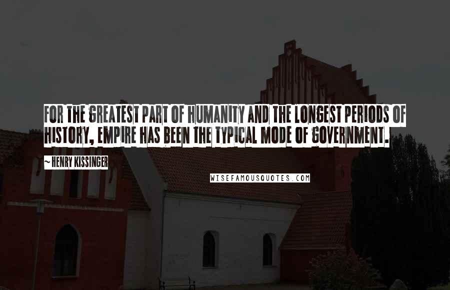 Henry Kissinger Quotes: For the greatest part of humanity and the longest periods of history, empire has been the typical mode of government.