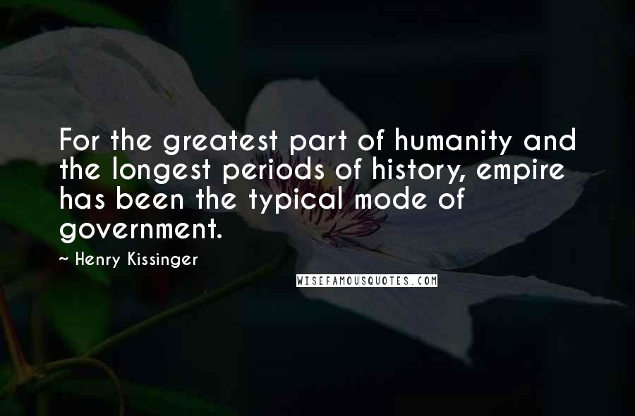 Henry Kissinger Quotes: For the greatest part of humanity and the longest periods of history, empire has been the typical mode of government.