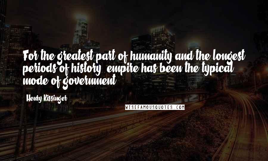 Henry Kissinger Quotes: For the greatest part of humanity and the longest periods of history, empire has been the typical mode of government.