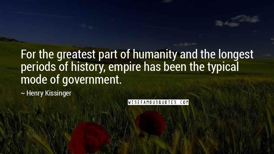 Henry Kissinger Quotes: For the greatest part of humanity and the longest periods of history, empire has been the typical mode of government.