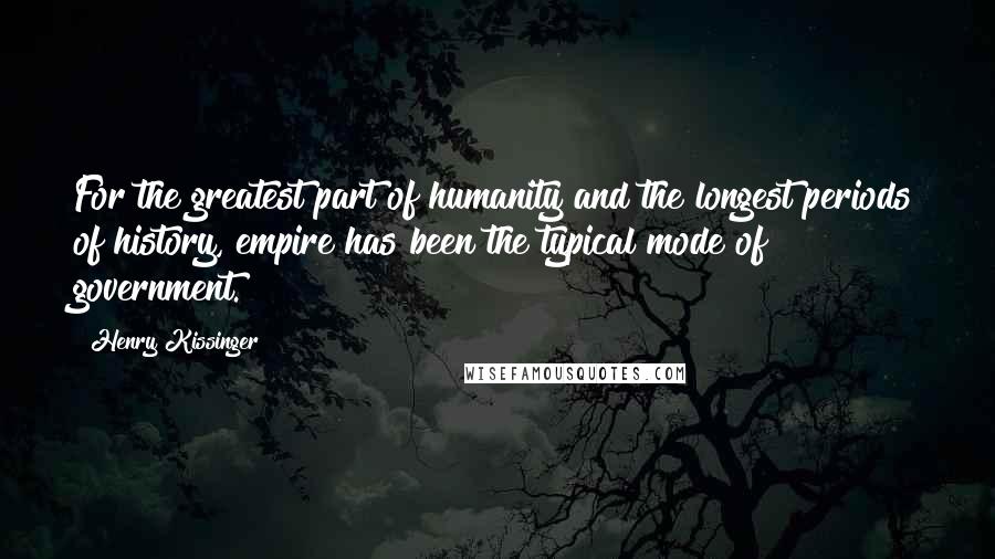 Henry Kissinger Quotes: For the greatest part of humanity and the longest periods of history, empire has been the typical mode of government.