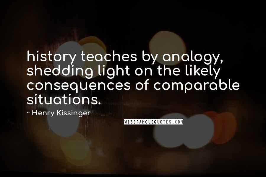 Henry Kissinger Quotes: history teaches by analogy, shedding light on the likely consequences of comparable situations.