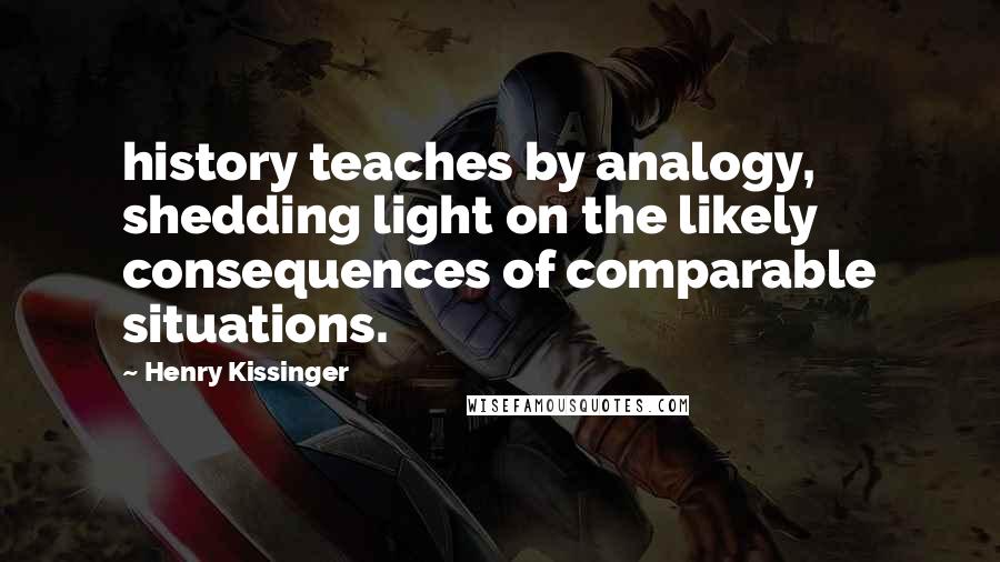 Henry Kissinger Quotes: history teaches by analogy, shedding light on the likely consequences of comparable situations.