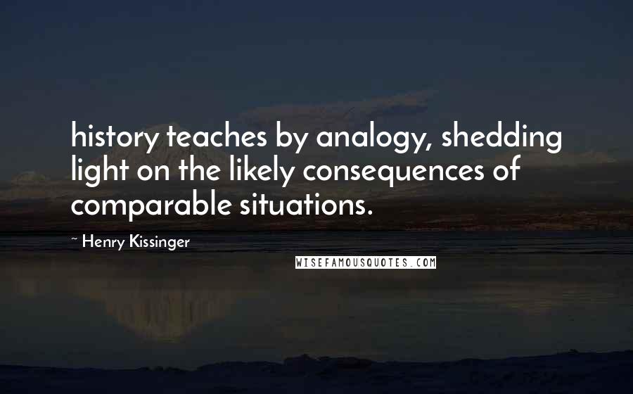 Henry Kissinger Quotes: history teaches by analogy, shedding light on the likely consequences of comparable situations.