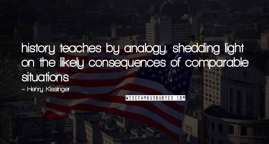 Henry Kissinger Quotes: history teaches by analogy, shedding light on the likely consequences of comparable situations.