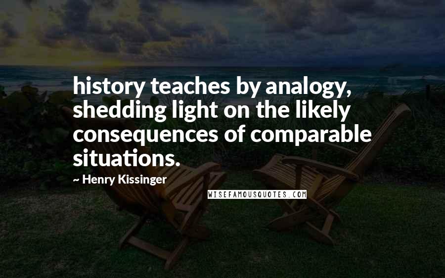 Henry Kissinger Quotes: history teaches by analogy, shedding light on the likely consequences of comparable situations.