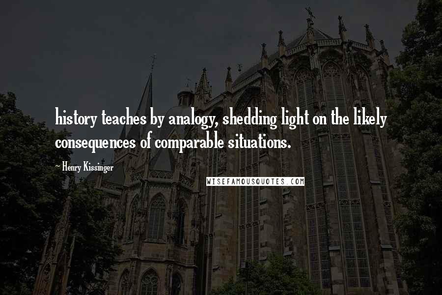 Henry Kissinger Quotes: history teaches by analogy, shedding light on the likely consequences of comparable situations.