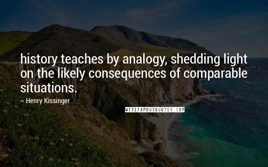 Henry Kissinger Quotes: history teaches by analogy, shedding light on the likely consequences of comparable situations.