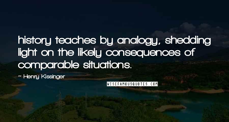 Henry Kissinger Quotes: history teaches by analogy, shedding light on the likely consequences of comparable situations.
