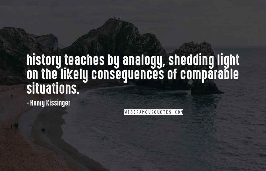 Henry Kissinger Quotes: history teaches by analogy, shedding light on the likely consequences of comparable situations.