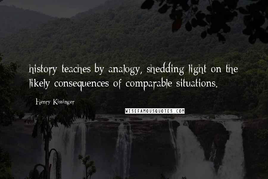 Henry Kissinger Quotes: history teaches by analogy, shedding light on the likely consequences of comparable situations.