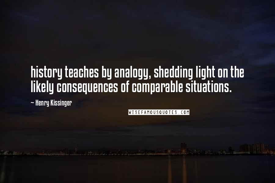 Henry Kissinger Quotes: history teaches by analogy, shedding light on the likely consequences of comparable situations.