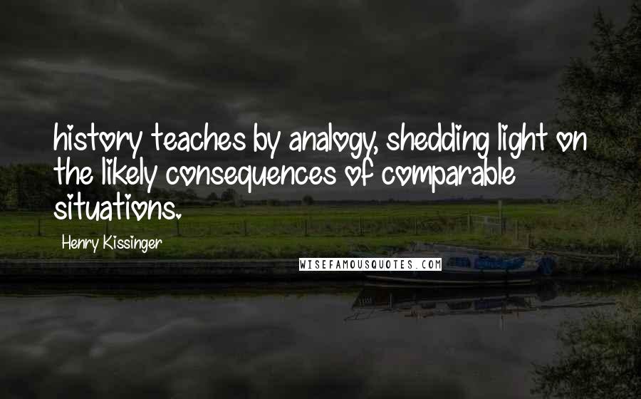 Henry Kissinger Quotes: history teaches by analogy, shedding light on the likely consequences of comparable situations.