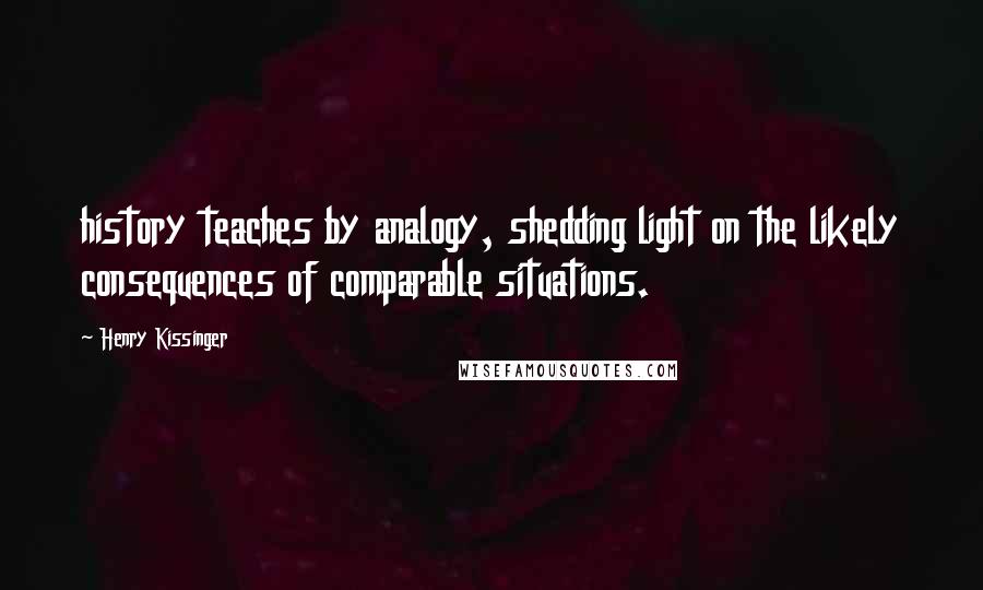 Henry Kissinger Quotes: history teaches by analogy, shedding light on the likely consequences of comparable situations.