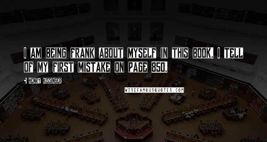 Henry Kissinger Quotes: I am being frank about myself in this book. I tell of my first mistake on page 850.