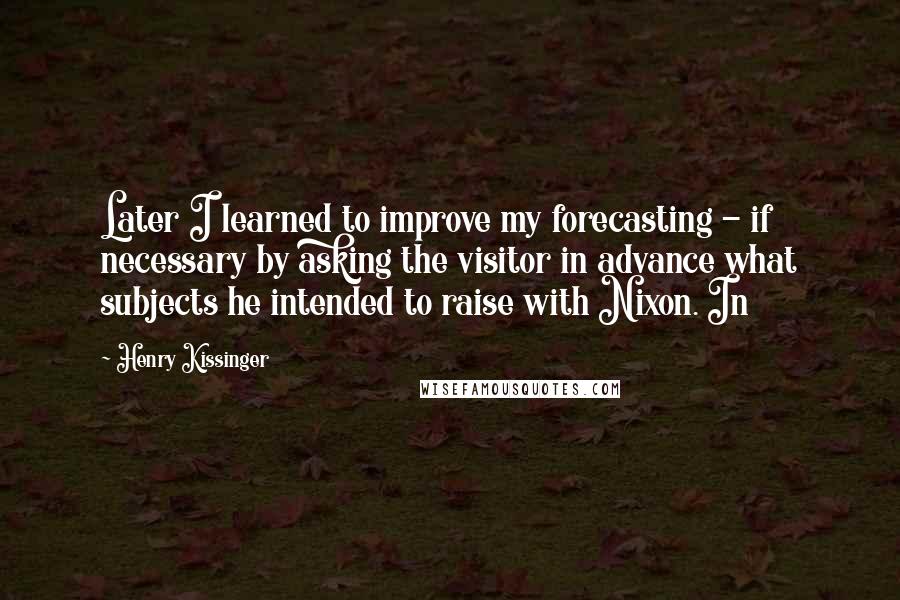 Henry Kissinger Quotes: Later I learned to improve my forecasting - if necessary by asking the visitor in advance what subjects he intended to raise with Nixon. In