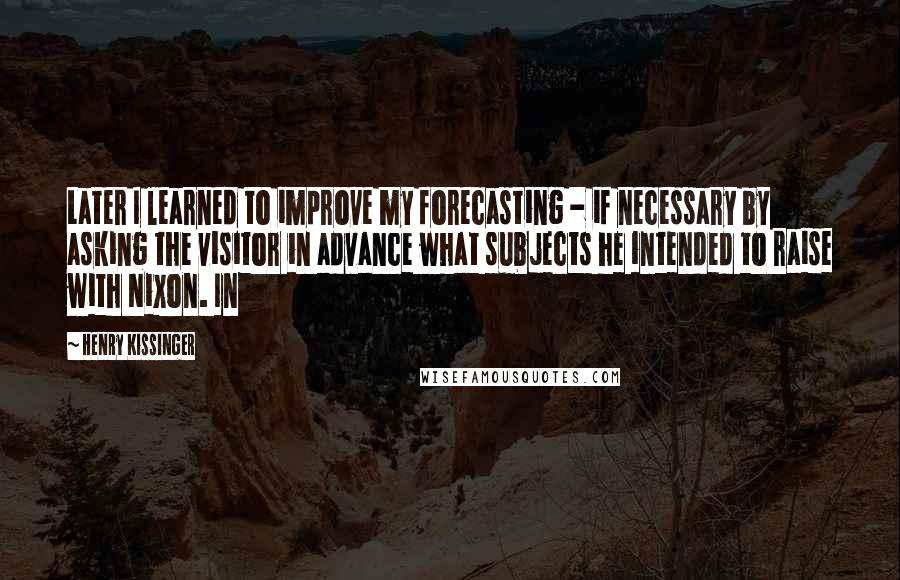 Henry Kissinger Quotes: Later I learned to improve my forecasting - if necessary by asking the visitor in advance what subjects he intended to raise with Nixon. In