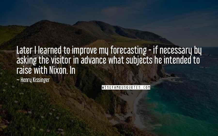 Henry Kissinger Quotes: Later I learned to improve my forecasting - if necessary by asking the visitor in advance what subjects he intended to raise with Nixon. In