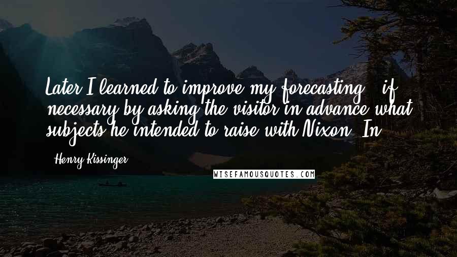 Henry Kissinger Quotes: Later I learned to improve my forecasting - if necessary by asking the visitor in advance what subjects he intended to raise with Nixon. In