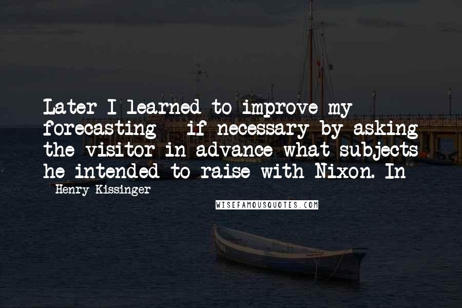 Henry Kissinger Quotes: Later I learned to improve my forecasting - if necessary by asking the visitor in advance what subjects he intended to raise with Nixon. In